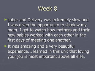 Week 8 Labor and Delivery was extremely slow and I was given the opportunity to shadow my mom. I got to watch how mothers and their new babies worked with each other in the first days of meeting one another. It was amazing and a very beautiful experience. I learned in this unit that loving your job is most important above all else. 