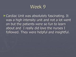 Week 9 Cardiac Unit was absolutely fascinating. It was a high intensity unit and not a lot went on but the patients were so fun to learn about and  I really did love the nurses I followed. They were helpful and insightful. 