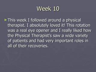 Week 10 This week I followed around a physical therapist. I absolutely loved it! This rotation was a real eye opener and I really liked how the Physical Therapist’s saw a wide variety of patients and had very important roles in all of their recoveries.  