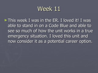 Week 11 This week I was in the ER. I loved it! I was able to stand in on a Code Blue and able to see so much of how the unit works in a true emergency situation. I loved this unit and now consider it as a potential career option. 
