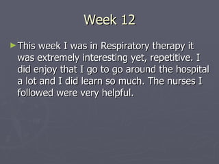 Week 12 This week I was in Respiratory therapy it was extremely interesting yet, repetitive. I did enjoy that I go to go around the hospital a lot and I did learn so much. The nurses I followed were very helpful. 