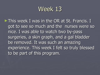 Week 13 This week I was in the OR at St. Francis. I got to see so much and the  nurses were so nice. I was able to watch two by-pass surgeries, a skin graph, and a gal bladder be removed. It was such an amazing experience. This week I felt so truly blessed to be part of this program. 