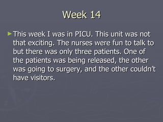 Week 14 This week I was in PICU. This unit was not that exciting. The nurses were fun to talk to but there was only three patients. One of the patients was being released, the other was going to surgery, and the other couldn’t have visitors.  