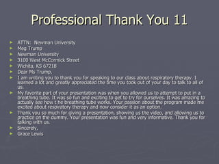 Professional Thank You 11 ATTN:  Newman University Meg Trump Newman University 3100 West McCormick Street Wichita, KS 67218 Dear Ms Trump, I am writing you to thank you for speaking to our class about respiratory therapy. I learned a lot and greatly appreciated the time you took out of your day to talk to all of us. My favorite part of your presentation was when you allowed us to attempt to put in a breathing tube. It was so fun and exciting to get to try for ourselves. It was amazing to actually see how t he breathing tube works. Your passion about the program made me excited about respiratory therapy and now consider it as an option. Thank you so much for giving a presentation, showing us the video, and allowing us to practice on the dummy. Your presentation was fun and very informative. Thank you for talking with us. Sincerely, Grace Lewis 