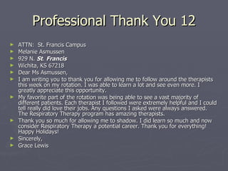 Professional Thank You 12 ATTN:  St. Francis Campus Melanie Asmussen 929 N.  St .  Francis   Wichita, KS 67218 Dear Ms Asmussen, I am writing you to thank you for allowing me to follow around the therapists this week on my rotation. I was able to learn a lot and see even more. I greatly appreciate this opportunity.  My favorite part of the rotation was being able to see a vast majority of different patients. Each therapist I followed were extremely helpful and I could tell really did love their jobs. Any questions I asked were always answered. The Respiratory Therapy program has amazing therapists. Thank you so much for allowing me to shadow. I did learn so much and now consider Respiratory Therapy a potential career. Thank you for everything! Happy Holidays! Sincerely, Grace Lewis 
