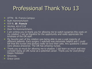 Professional Thank You 13 ATTN:  St. Francis Campus Ruth Hommertzheim 929 N.  St .  Francis   Wichita, KS 67218 Dear Ms Hommertzheim, I am writing you to thank you for allowing me to watch surgeries this week on my rotation. I am so thankful for the opportunity and really appreciate the kindness of the OR staff. My favorite part of the rotation was being able to see a vast majority of different patients. Each surgery I watched was extremely helpful and I could tell that the nurses and doctors really do love their jobs. Any questions I asked were always answered. The OR has amazing nurses. Thank you so much for allowing me to shadow. I did learn so much and now consider being an OR nurse as a potential career. Thank you for everything! Happy Holidays! Sincerely, Grace Lewis 