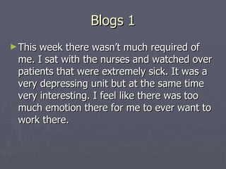 Blogs 1 This week there wasn’t much required of me. I sat with the nurses and watched over patients that were extremely sick. It was a very depressing unit but at the same time very interesting. I feel like there was too much emotion there for me to ever want to work there. 