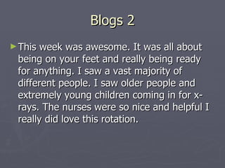 Blogs 2 This week was awesome. It was all about being on your feet and really being ready for anything. I saw a vast majority of different people. I saw older people and extremely young children coming in for x-rays. The nurses were so nice and helpful I really did love this rotation. 