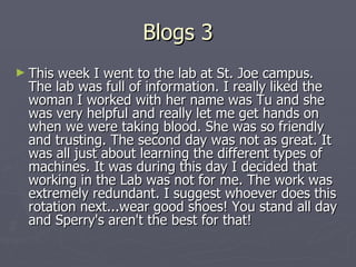 Blogs 3 This week I went to the lab at St. Joe campus. The lab was full of information. I really liked the woman I worked with her name was Tu and she was very helpful and really let me get hands on when we were taking blood. She was so friendly and trusting. The second day was not as great. It was all just about learning the different types of machines. It was during this day I decided that working in the Lab was not for me. The work was extremely redundant. I suggest whoever does this rotation next...wear good shoes! You stand all day and Sperry's aren't the best for that!  