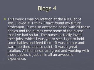 Blogs 4 This week I was on rotation at the NICU at St. Joe. I loved it! I think I have found my future profession. It was so awesome being with all those babies and the nurses were some of the nicest that I’ve had so far. The nurses actually loved their jobs--which I was yet to see. I got to hold some babies and feed them. It was so nice and warm up there and so quiet. It was a great rotation. All the nurses are great and working with those babies is just all in all an awesome experience.  
