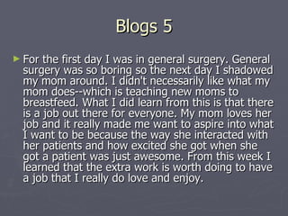Blogs 5 For the first day I was in general surgery. General surgery was so boring so the next day I shadowed my mom around. I didn't necessarily like what my mom does--which is teaching new moms to breastfeed. What I did learn from this is that there is a job out there for everyone. My mom loves her job and it really made me want to aspire into what I want to be because the way she interacted with her patients and how excited she got when she got a patient was just awesome. From this week I learned that the extra work is worth doing to have a job that I really do love and enjoy.  