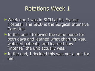 Rotations Week 1 Week one I was in SICU at St. Francis Hospital. The SICU is the Surgical Intensive Care Unit. In this unit I followed the same nurse for both days and learned what charting was, watched patients, and learned how “intense” the unit actually was. In the end, I decided this was not a unit for me. 