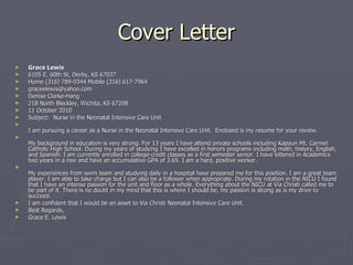 Cover Letter Grace Lewis 6105 E. 60th St, Derby, KS 67037 Home (316) 789-0344 Mobile (316) 617-7964 [email_address] Denise Clarke-Hang 218 North Bleckley, Wichita, KS 67208 11 October 2010 Subject:  Nurse in the Neonatal Intensive Care Unit I am pursuing a career as a Nurse in the Neonatal Intensive Care Unit.  Enclosed is my resume for your review. My background in education is very strong. For 13 years I have attend private schools including Kapaun Mt. Carmel Catholic High School. During my years of studying I have excelled in honors programs including math, history, English, and Spanish. I am currently enrolled in college-credit classes as a first semester senior. I have lettered in Academics two years in a row and have an accumulative GPA of 3.65. I am a hard, positive worker. My experiences from swim team and studying daily in a hospital have prepared me for this position. I am a great team player. I am able to take charge but I can also be a follower when appropriate. During my rotation in the NICU I found that I have an intense passion for the unit and floor as a whole. Everything about the NICU at Via Christi called me to be part of it. There is no doubt in my mind that this is where I should be, my passion is strong as is my drive to succeed.  I am confident that I would be an asset to Via Christi Neonatal Intensive Care Unit. Best Regards, Grace E. Lewis 