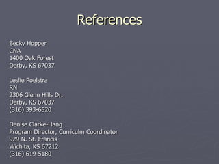 References Becky Hopper CNA 1400 Oak Forest  Derby, KS 67037 Leslie Poelstra RN 2306 Glenn Hills Dr. Derby, KS 67037 (316) 393-6520 Denise Clarke-Hang Program Director, Curriculm Coordinator 929 N. St. Francis Wichita, KS 67212 (316) 619-5180 