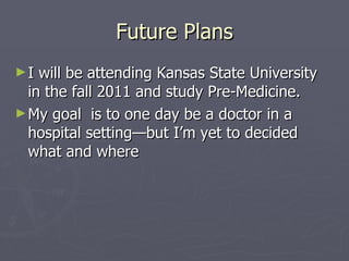 Future Plans I will be attending Kansas State University in the fall 2011 and study Pre-Medicine. My goal  is to one day be a doctor in a hospital setting—but I’m yet to decided what and where 