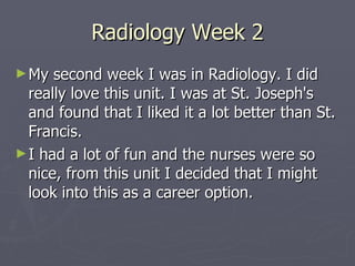 Radiology Week 2 My second week I was in Radiology. I did really love this unit. I was at St. Joseph's and found that I liked it a lot better than St. Francis.  I had a lot of fun and the nurses were so nice, from this unit I decided that I might look into this as a career option. 