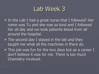 Lab Week 3 In the Lab I had a great nurse that I followed! Her name was Tu and she was so kind and I followed her all day and we took patients blood from all around the hospital. The second day I stayed in the lab and they taught me what all the machines in there do.  This job was fun for the two days but as a career I don’t believe it was for me. There is too much Chemistry involved. 