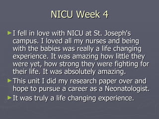 NICU Week 4 I fell in love with NICU at St. Joseph's campus. I loved all my nurses and being with the babies was really a life changing experience. It was amazing how little they were yet, how strong they were fighting for their life. It was absolutely amazing. This unit I did my research paper over and hope to pursue a career as a Neonatologist. It was truly a life changing experience. 