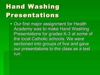 Hand Washing Presentations Our first major assignment for Health Academy was to make Hand Washing Presentations for grades K-3 at some of the local Catholic schools. We were sectioned into groups of five and gave our presentations to the class as a test run.  