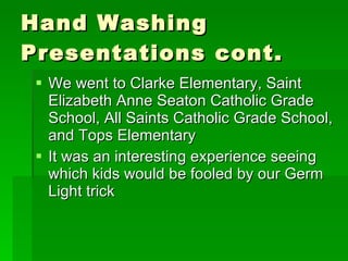 Hand Washing Presentations cont.  We went to Clarke Elementary, Saint Elizabeth Anne Seaton Catholic Grade School, All Saints Catholic Grade School, and Tops Elementary It was an interesting experience seeing which kids would be fooled by our Germ Light trick 