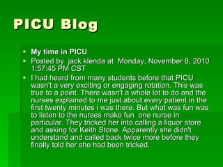 PICU Blog My time in PICU  Posted by  jack klenda at  Monday, November 8, 2010 1:57:45 PM CST I had heard from many students before that PICU wasn't a very exciting or engaging rotation. This was true to a point. There wasn't a whole lot to do and the nurses explained to me just about every patient in the first twenty minutes i was there. But what was fun was to listen to the nurses make fun  one nurse in particular. They tricked her into calling a liquor store and asking for Keith Stone. Apparently she didn't understand and called back twice more before they finally told her she had been tricked. 
