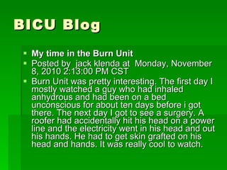 BICU Blog My time in the Burn Unit  Posted by  jack klenda at  Monday, November 8, 2010 2:13:00 PM CST Burn Unit was pretty interesting. The first day I mostly watched a guy who had inhaled anhydrous and had been on a bed unconscious for about ten days before i got there. The next day I got to see a surgery. A roofer had accidentally hit his head on a power line and the electricity went in his head and out his hands. He had to get skin grafted on his head and hands. It was really cool to watch. 