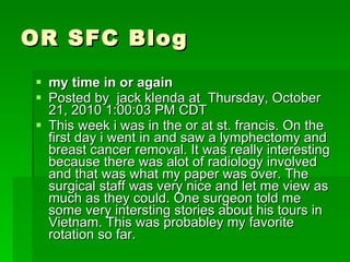 OR SFC Blog my time in or again  Posted by  jack klenda at  Thursday, October 21, 2010 1:00:03 PM CDT This week i was in the or at st. francis. On the first day i went in and saw a lymphectomy and breast cancer removal. It was really interesting because there was alot of radiology involved and that was what my paper was over. The surgical staff was very nice and let me view as much as they could. One surgeon told me some very intersting stories about his tours in Vietnam. This was probabley my favorite rotation so far. 