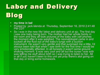 Labor and Delivery Blog my time in lad  Posted by  jack klenda at  Thursday, September 16, 2010 2:41:48 PM CDT So i was in the new life/ labor and delivery unit at sjc. The first day i saw one baby being born. The mother had her whole family in the room and they all took pictures of the baby with cell phones the moment after it was weighed. The neonatologist came in and sucked all the fluid out of the baby's lungs with a suction instrument. He wasn't very gentle and that surprised me a little. I'd always been told that when i saw birth for the first time I would be very emotionally affected. In all honesty it wasn't some ground shaking moment. It was very cool and all but the nurse i was with was telling me stuff about birth so I was trying to listen to her. All in all if you haven't been to this unit yet pray there's alot going on that day or bring some homework. 