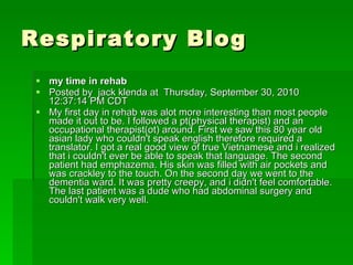 Respiratory Blog my time in rehab  Posted by  jack klenda at  Thursday, September 30, 2010 12:37:14 PM CDT My first day in rehab was alot more interesting than most people made it out to be. I followed a pt(physical therapist) and an occupational therapist(ot) around. First we saw this 80 year old asian lady who couldn't speak english therefore required a translator. I got a real good view of true Vietnamese and i realized that i couldn't ever be able to speak that language. The second patient had emphazema. His skin was filled with air pockets and was crackley to the touch. On the second day we went to the dementia ward. It was pretty creepy, and i didn't feel comfortable. The last patient was a dude who had abdominal surgery and couldn't walk very well. 