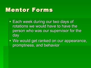 Mentor Forms Each week during our two days of rotations we would have to have the person who was our supervisor for the day  We would get ranked on our appearance, promptness, and behavior 