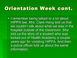 Orientation Week cont.  I remember being talked to a lot about HIPPA law. Mrs. Clark-Hang told us that we couldn’t talk about what we saw in the hospital outside of the classroom. She told us the story of a student who was kicked out of Health Academy a couple years ago for violating HIPPA. And then a police officer told us about the same information.  