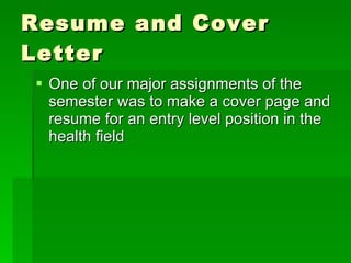 Resume and Cover Letter One of our major assignments of the semester was to make a cover page and resume for an entry level position in the health field  