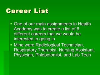Career List One of our main assignments in Health Academy was to create a list of 6 different careers that we would be interested in going in Mine were Radiological Technician, Respiratory Therapist, Nursing Assistant, Physician, Phlebotomist, and Lab Tech 