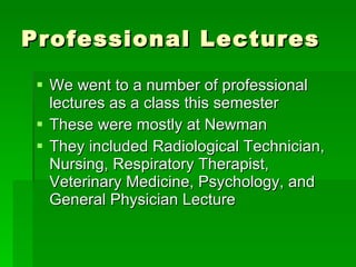 Professional Lectures We went to a number of professional lectures as a class this semester These were mostly at Newman  They included Radiological Technician, Nursing, Respiratory Therapist, Veterinary Medicine, Psychology, and General Physician Lecture 