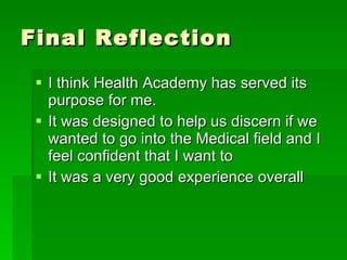 Final Reflection I think Health Academy has served its purpose for me.  It was designed to help us discern if we wanted to go into the Medical field and I feel confident that I want to It was a very good experience overall 