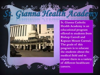 St. Gianna Health AcademySt. Gianna Catholic Health Academy is an educational program offered to students from Bishop Carroll and Kapaun Mount Carmel. The goals of this program is to educate the students about the medical field and to expose them to a variety  of different healthcare careers.