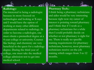 Career InterestsAt the very beginning of this course, students are expected to do research over six healthcare careers they are interested in. My six careers that I researched over are pharmacy, physician assistant, radiology, pharmacy technicians, cardiovascular technologists, and medical assistants. The career that I’m very interested in right now is pharmacy.