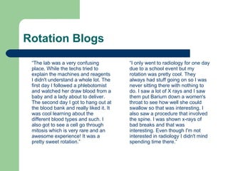 Rotation Blogs “ The lab was a very confusing place. While the techs tried to explain the machines and reagents I didn't understand a whole lot. The first day I followed a phlebotomist and watched her draw blood from a baby and a lady about to deliver. The second day I got to hang out at the blood bank and really liked it. It was cool learning about the different blood types and such. I also got to see a cell go through mitosis which is very rare and an awesome experience! It was a pretty sweet rotation.” “ I only went to radiology for one day due to a school event but my rotation was pretty cool. They always had stuff going on so I was never sitting there with nothing to do. I saw a lot of X rays and I saw them put Barium down a women's throat to see how well she could swallow so that was interesting. I also saw a procedure that involved the spine. I was shown x-rays of bad breaks and that was interesting. Even though I'm not interested in radiology I didn't mind spending time there.” 