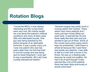 Rotation Blogs  “ I loved the MICU, it was always interesting and the nurses there were very nice. My mentor taught me a lot about the patient's medical conditions and many of them were ODs and attempted suicide. One guy was being watched by the police because of an attempted homicide. It was a pretty crazy unit. I saw one patient who was two years older than me that had tried to commit suicide and was being sent to Good Shepherd. I even got to see a psychiatrist. All in all it was a pretty educational rotation.”  “ General surgery was pretty much a nursing station like Cardiac. There wasn't very many patients and I many just saw nurses filling out chart work. It seemed like no one there really like their jobs and just wanted to get out of there. Some of the nurses were pretty sassy which kept me entertained. I didn't learn a whole lot because like I said there was barely any patients. I was able to talk to a man with a tumor in his throat. He was on a feeding tube because he could not swallow. He had a lot of spirit though! It also seemed like a lot of the patients there had been there previously or would come back.”  