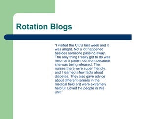 Rotation Blogs  “ I visited the CICU last week and it was alright. Not a lot happened besides someone passing away. The only thing I really got to do was help roll a patient out front because she was being released. The nurses there were super friendly and I learned a few facts about diabetes. They also gave advice about different careers in the medical field and were extremely helpful! Loved the people in this unit.”  