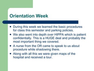 Orientation Week During this week we learned the basic procedures for class this semester and parking policies. We also went into depth over HIPPA which is patient confidentially. This is a HUGE deal and probably the most important thing we covered. A nurse from the OR came to speak to us about procedure while shadowing there. Along with all this we were given maps of the hospital and received a tour.  