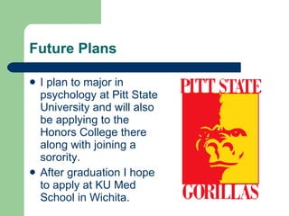 Future Plans I plan to major in psychology at Pitt State University and will also be applying to the Honors College there along with joining a sorority. After graduation I hope to apply at KU Med School in Wichita.  