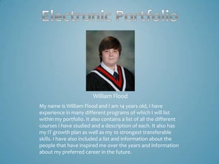 William Flood
My name is William Flood and I am 14 years old, I have
experience in many different programs of which I will list
within my portfolio. It also contains a list of all the different
courses I have studied and a description of each. It also has
my IT growth plan as well as my 10 strongest transferable
skills. I have also included a list and information about the
people that have inspired me over the years and information
about my preferred career in the future.
 