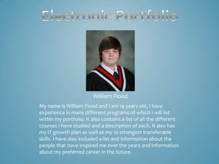 William Flood
My name is William Flood and I am 14 years old, I have
experience in many different programs of which I will list
within my portfolio. It also contains a list of all the different
courses I have studied and a description of each. It also has
my IT growth plan as well as my 10 strongest transferable
skills. I have also included a list and information about the
people that have inspired me over the years and information
about my preferred career in the future.
 
