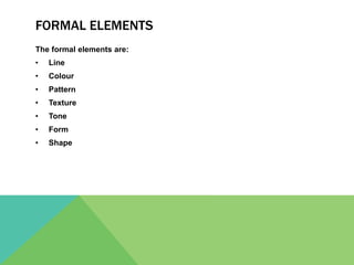 FORMAL ELEMENTS
The formal elements are:
• Line
• Colour
• Pattern
• Texture
• Tone
• Form
• Shape
 