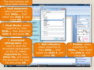 The next buttons will have these actions 1.  Goal statement : select Hyperlink to, then  Slide… , then select the  slide 3 , and press  OK . 2.  Final Works : select Hyperlink to, then  Slide… , then select the  slide 4 , and press  OK . 3.  Annotated bibliography : you need to save the annotated bibliography on the CD, select  Hyperlink to , then  Other file , and select the document on your CD and press  OK . 4.  Self-reflection : select Hyperlink to, then  Slide… , then select the  slide 5 , and press  OK . 5.  Photos : select Hyperlink to,  Slide… , then select the  slide 6 , and press  OK . 