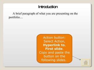Introduction A brief paragraph of what you are presenting on the portfolio… Action button: Select Action,  Hyperlink to ,  First slide . Copy and paste the button on the following slides.  