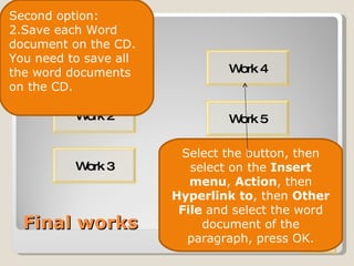 Final works Work 1 Work 4 Work 2 Work 3 Work 3 Work 5 Second option: Save each Word document on the CD. You need to save all the word documents on the CD. Select the button, then select on the  Insert menu ,  Action , then  Hyperlink to , then  Other File  and select the word document of the paragraph, press OK. 