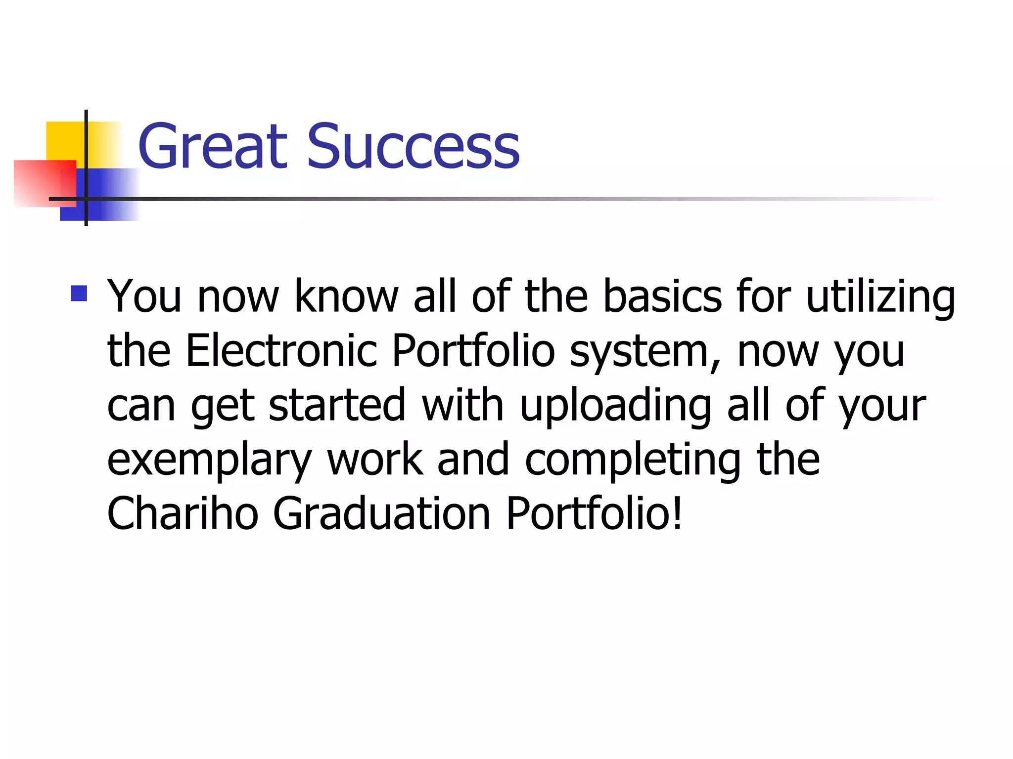 Great Success You now know all of the basics for utilizing the Electronic Portfolio system, now you can get started with uploading all of your exemplary work and completing the Chariho Graduation Portfolio! 