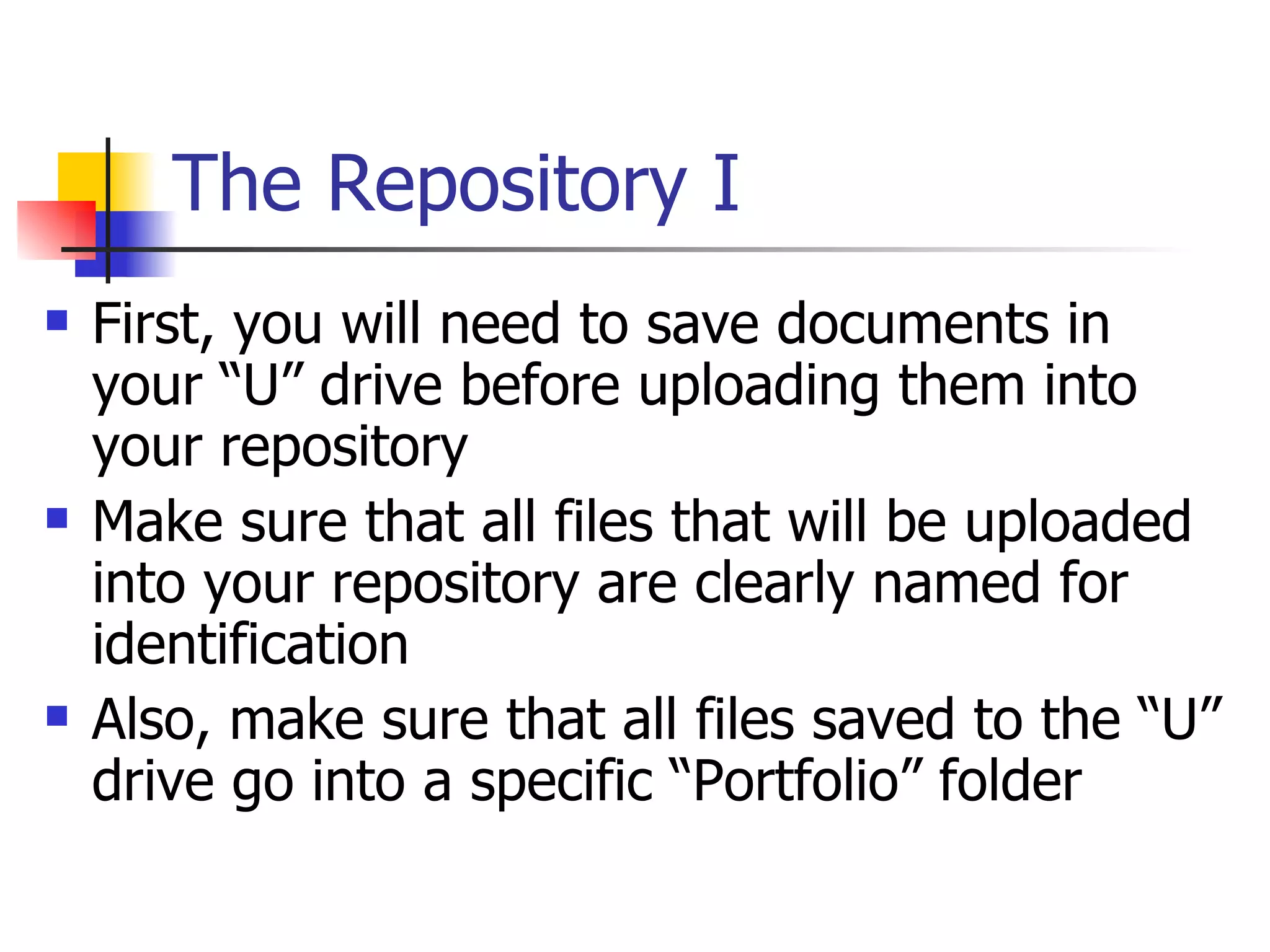 The Repository I First, you will need to save documents in your “U” drive before uploading them into your repository Make sure that all files that will be uploaded into your repository are clearly named for identification Also, make sure that all files saved to the “U” drive go into a specific “Portfolio” folder 